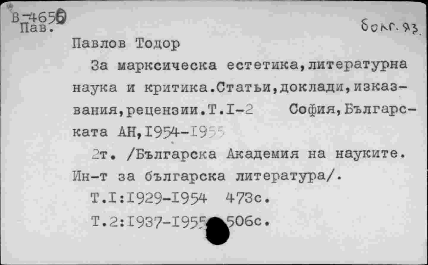 ﻿бокс.
В2Г4650
Пав.
Павлов Тодор
За марксическа естетика,литературна наука и критика.Статьи,доклады,изказ-вания,рецензии.Т.1-2	София,Българс-
ката АН, 1954-195’
2т. /Българска Академия на науките. Ин-т за българска литература/.
Т.1:1929-1954 473с.
Т. 2:1937-195сЖ506с.